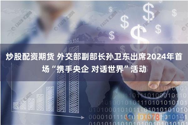 炒股配资期货 外交部副部长孙卫东出席2024年首场“携手央企 对话世界”活动