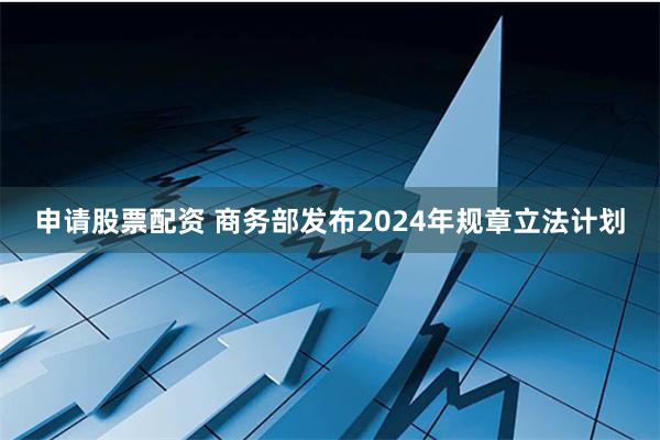 申请股票配资 商务部发布2024年规章立法计划