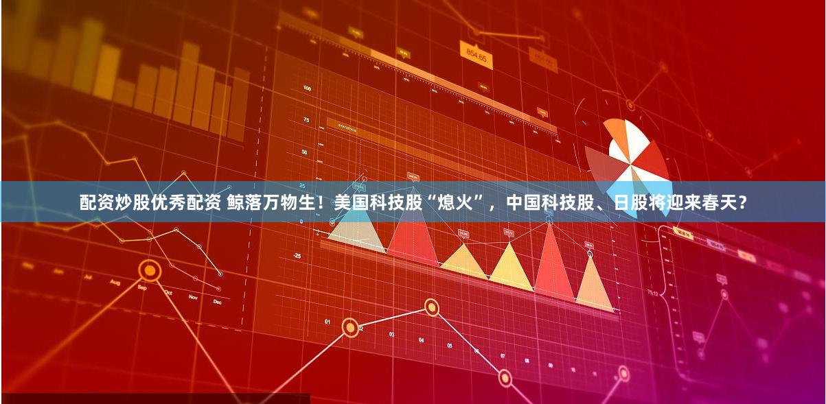 配资炒股优秀配资 鲸落万物生！美国科技股“熄火”，中国科技股、日股将迎来春天？