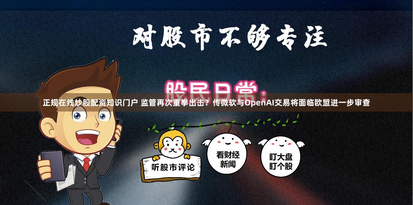 正规在线炒股配资知识门户 监管再次重拳出击？传微软与OpenAI交易将面临欧盟进一步审查