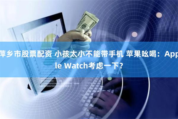 萍乡市股票配资 小孩太小不能带手机 苹果吆喝：Apple Watch考虑一下？