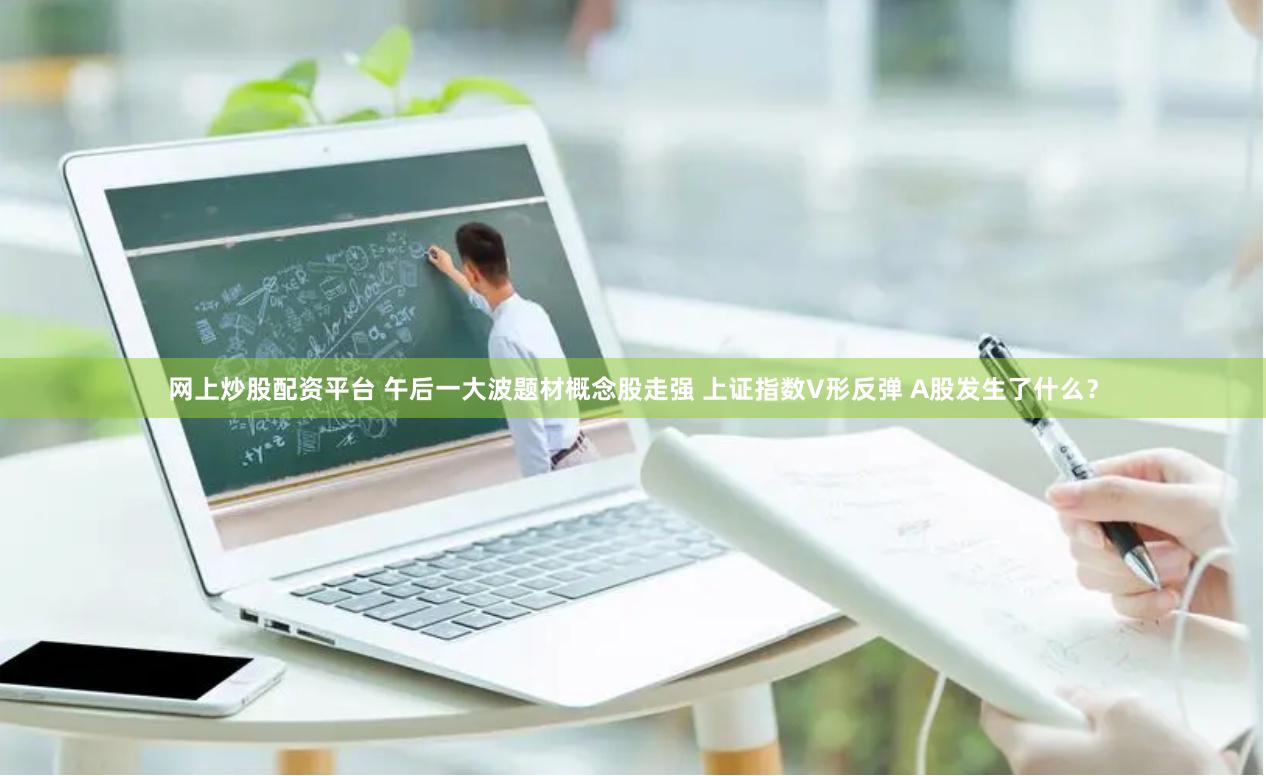 网上炒股配资平台 午后一大波题材概念股走强 上证指数V形反弹 A股发生了什么？