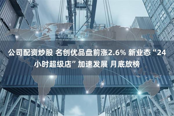 公司配资炒股 名创优品盘前涨2.6% 新业态“24小时超级店”加速发展 月底放榜