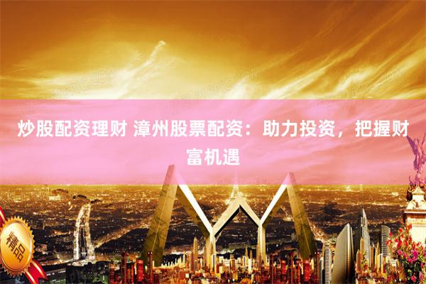 炒股配资理财 漳州股票配资：助力投资，把握财富机遇