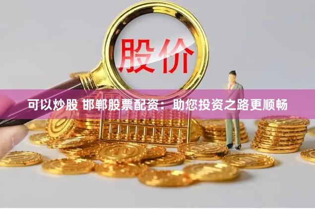 可以炒股 邯郸股票配资：助您投资之路更顺畅