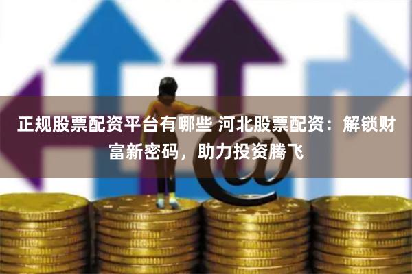 正规股票配资平台有哪些 河北股票配资：解锁财富新密码，助力投资腾飞