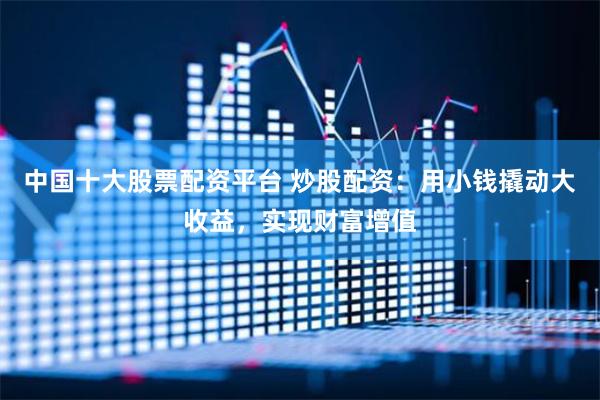 中国十大股票配资平台 炒股配资：用小钱撬动大收益，实现财富增值
