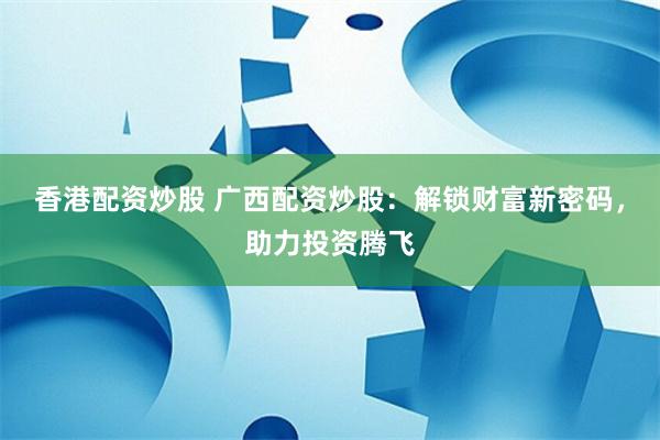 香港配资炒股 广西配资炒股：解锁财富新密码，助力投资腾飞