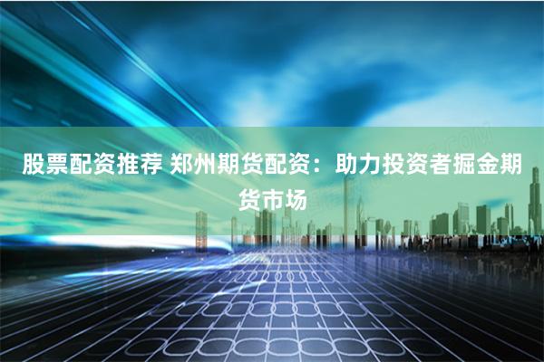 股票配资推荐 郑州期货配资：助力投资者掘金期货市场