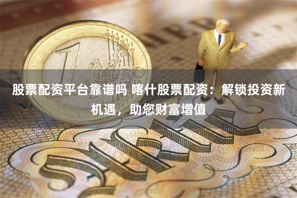 股票配资平台靠谱吗 喀什股票配资：解锁投资新机遇，助您财富增值