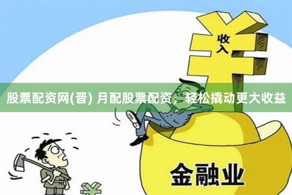股票配资网(晋) 月配股票配资，轻松撬动更大收益