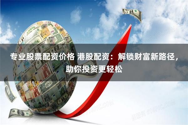 专业股票配资价格 港股配资：解锁财富新路径，助你投资更轻松
