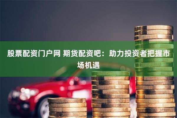 股票配资门户网 期货配资吧：助力投资者把握市场机遇
