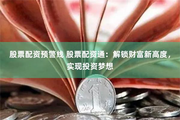 股票配资预警线 股票配资通：解锁财富新高度，实现投资梦想