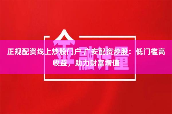 正规配资线上炒股门户 广安配资炒股：低门槛高收益，助力财富增值
