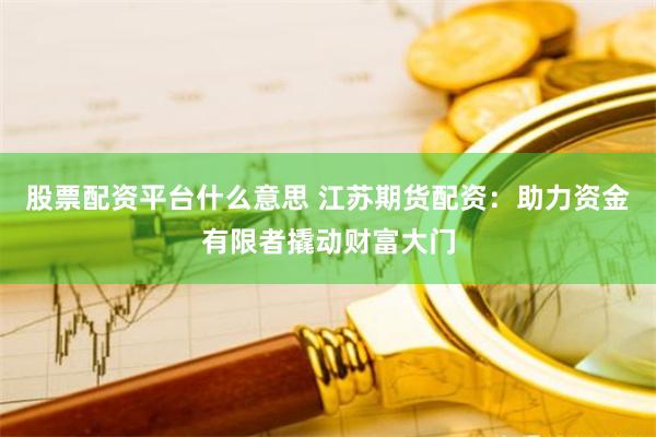 股票配资平台什么意思 江苏期货配资：助力资金有限者撬动财富大门