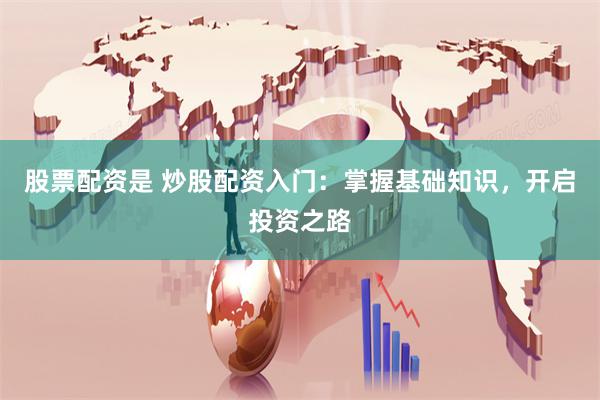 股票配资是 炒股配资入门：掌握基础知识，开启投资之路