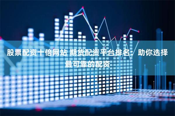 股票配资十倍网站 期货配资平台排名：助你选择最可靠的配资