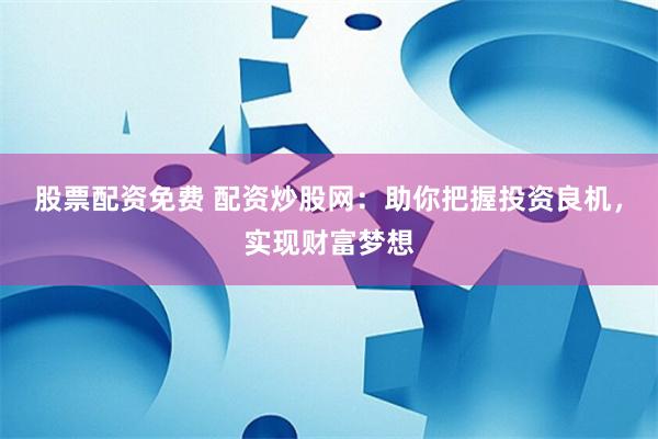 股票配资免费 配资炒股网：助你把握投资良机，实现财富梦想