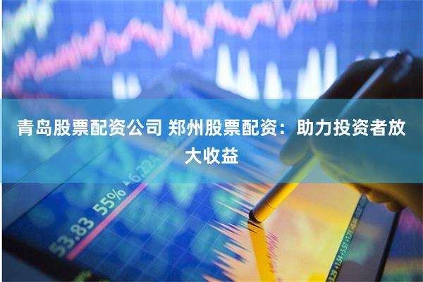 青岛股票配资公司 郑州股票配资：助力投资者放大收益