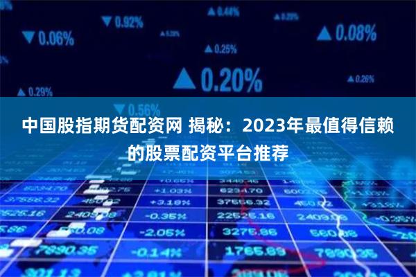 中国股指期货配资网 揭秘：2023年最值得信赖的股票配资平台推荐