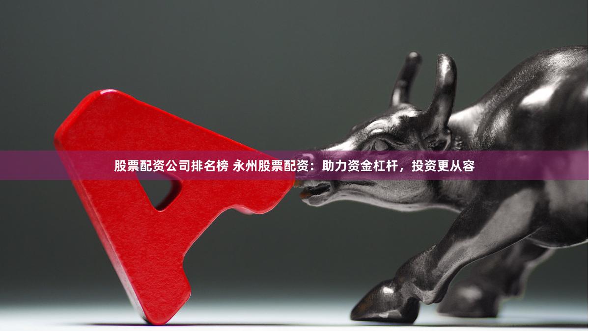 股票配资公司排名榜 永州股票配资：助力资金杠杆，投资更从容