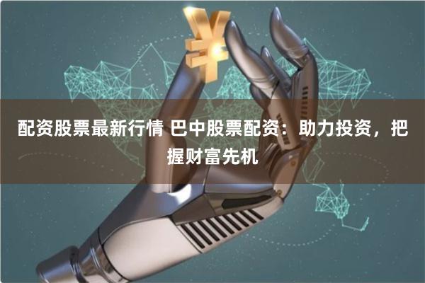 配资股票最新行情 巴中股票配资：助力投资，把握财富先机