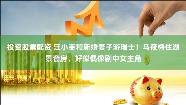 投资股票配资 汪小菲和新婚妻子游瑞士！马筱梅住湖景套房，好似偶像剧中女主角