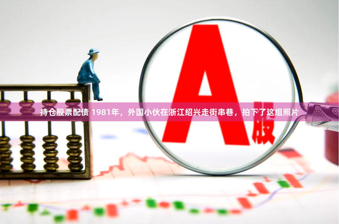 持仓股票配债 1981年，外国小伙在浙江绍兴走街串巷，拍下了这组照片