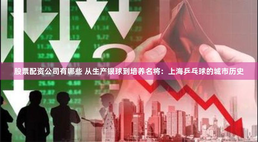 股票配资公司有哪些 从生产银球到培养名将：上海乒乓球的城市历史