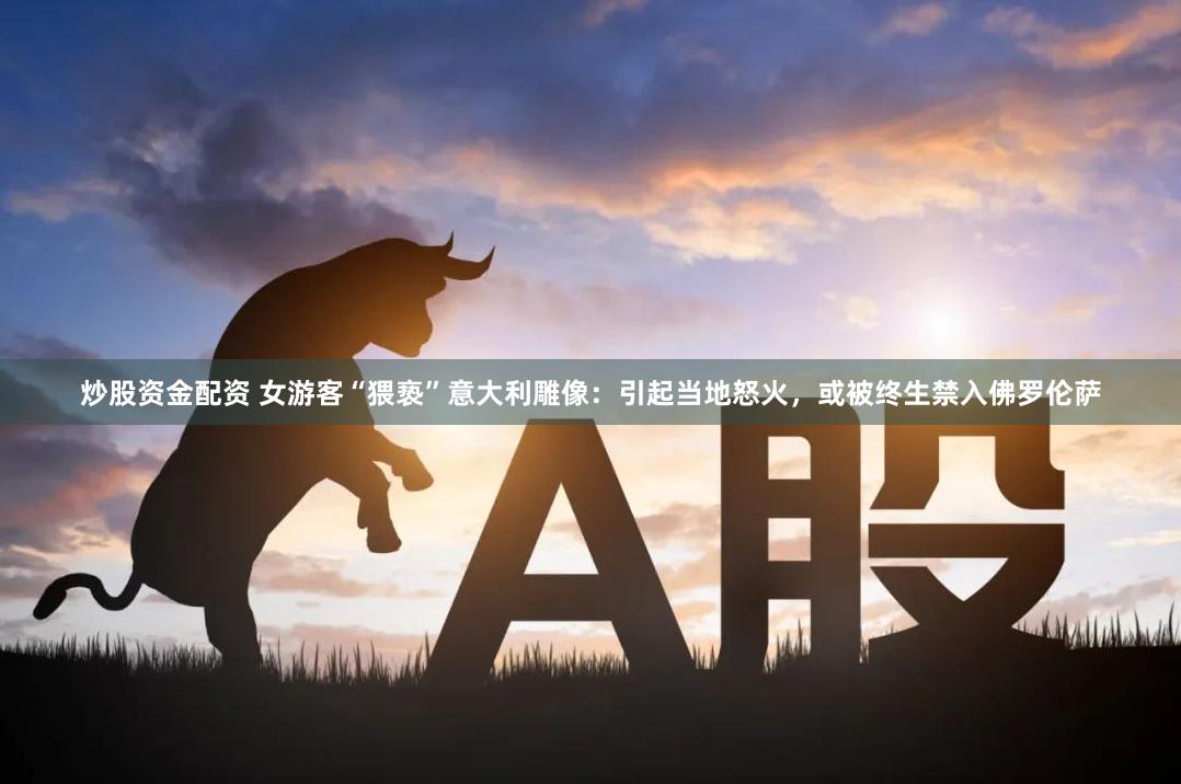 炒股资金配资 女游客“猥亵”意大利雕像：引起当地怒火，或被终生禁入佛罗伦萨