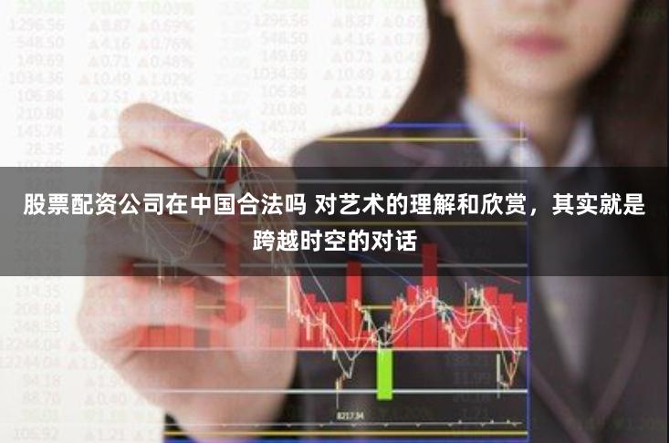 股票配资公司在中国合法吗 对艺术的理解和欣赏，其实就是跨越时空的对话