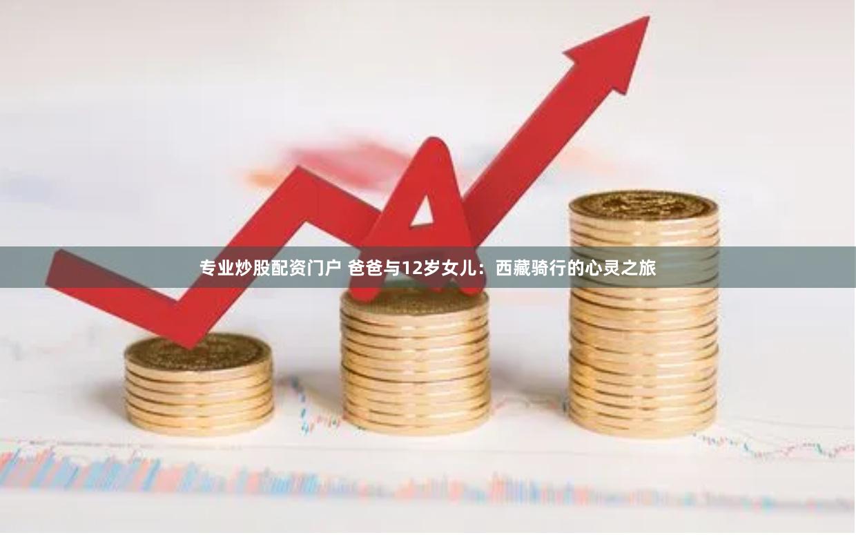 专业炒股配资门户 爸爸与12岁女儿：西藏骑行的心灵之旅
