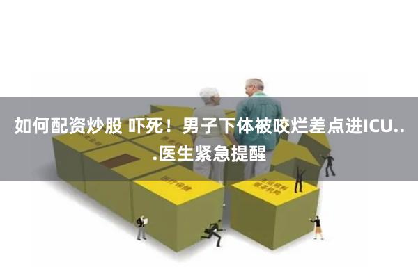 如何配资炒股 吓死！男子下体被咬烂差点进ICU...医生紧急提醒
