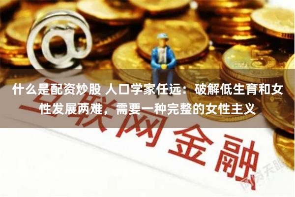 什么是配资炒股 人口学家任远：破解低生育和女性发展两难，需要一种完整的女性主义