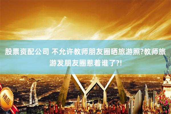 股票资配公司 不允许教师朋友圈晒旅游照?教师旅游发朋友圈惹着谁了?!