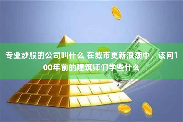 专业炒股的公司叫什么 在城市更新浪潮中，该向100年前的建筑师们学些什么