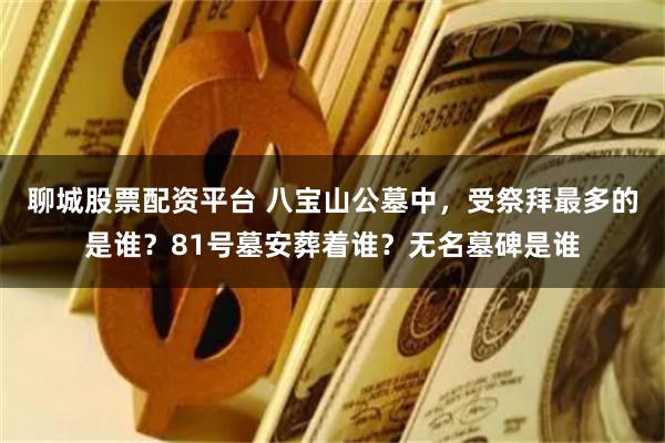 聊城股票配资平台 八宝山公墓中，受祭拜最多的是谁？81号墓安葬着谁？无名墓碑是谁