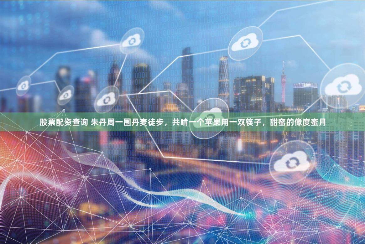 股票配资查询 朱丹周一围丹麦徒步，共啃一个苹果用一双筷子，甜蜜的像度蜜月