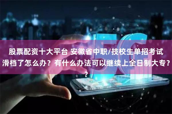 股票配资十大平台 安徽省中职/技校生单招考试滑档了怎么办？有什么办法可以继续上全日制大专？