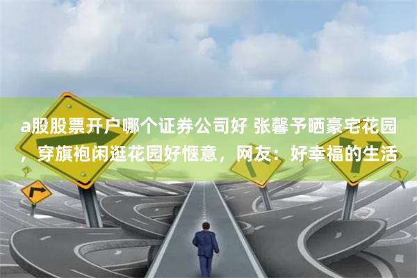 a股股票开户哪个证券公司好 张馨予晒豪宅花园，穿旗袍闲逛花园好惬意，网友：好幸福的生活