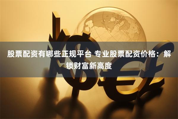 股票配资有哪些正规平台 专业股票配资价格：解锁财富新高度