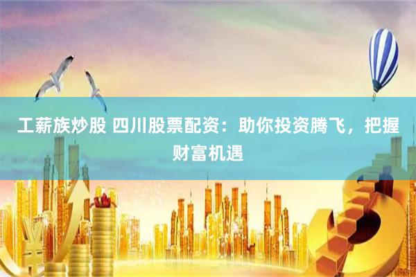 工薪族炒股 四川股票配资：助你投资腾飞，把握财富机遇